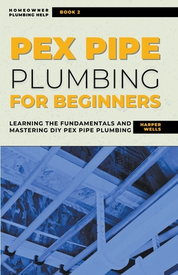 PEX Pipe Plumbing for Beginners: Learning the Fundamentals and Mastering DIY PEX Pipe Plumbing - Wells, Harper
