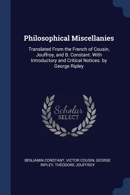 Philosophical Miscellanies: Translated from the French of Cousin, Jouffroy, and B. Constant. with Introductory and Critical Notices. by George Ripley - Constant, Benjamin, and Cousin, Victor, and Ripley, George, Sir
