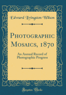 Photographic Mosaics, 1870: An Annual Record of Photographic Progress (Classic Reprint)