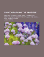Photographing the Invisible: Practical Studies in Spirit Photography, Spirit Portraiture, and Other Rare But Allied Phenomena ... with 90 Photographs