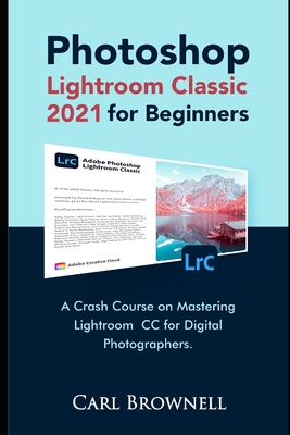 Photoshop Lightroom Classic 2021 for Beginners: A Crash Course on Mastering Lightroom CC for Digital Photographers - Brownell, Carl