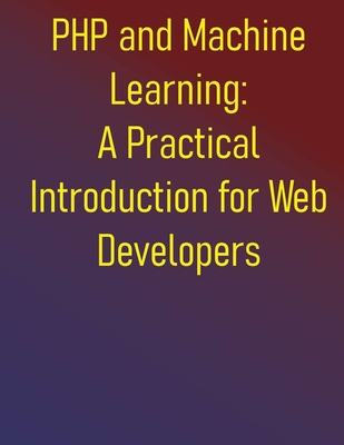 PHP and Machine Learning: A Practical Introduction for Web Developers: A Practical Guide to ML Fundamentals, Real-World Applications, and Python Integration - Publishing, Phiquill