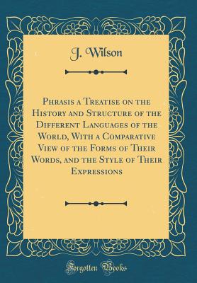 Phrasis a Treatise on the History and Structure of the Different Languages of the World, with a Comparative View of the Forms of Their Words, and the Style of Their Expressions (Classic Reprint) - Wilson, J