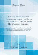 Physico-Theology, or a Demonstration of the Being and Attributes of God from His Works of Creation: Being the Substance of Sixteen Sermons Preached in St. Mary-Le-Bow-Church, London; At the Honourable Mr. Boyle's Lectures, in the Years 1711, and 1712