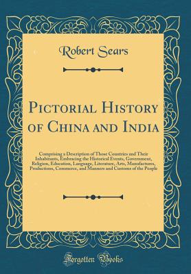 Pictorial History of China and India: Comprising a Description of Those Countries and Their Inhabitants, Embracing the Historical Events, Government, Religion, Education, Language, Literature, Arts, Manufactures, Productions, Commerce, and Manners and Cus - Sears, Robert, M.D