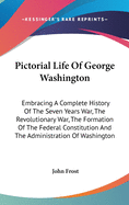 Pictorial Life Of George Washington: Embracing A Complete History Of The Seven Years War, The Revolutionary War, The Formation Of The Federal Constitution And The Administration Of Washington