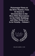 Picturesque Views on the River Thames, From its Source in Glocestershire to the Nore; With Observations on the Public Buildings and Other Works of art in its Vicinity .. Volume 1