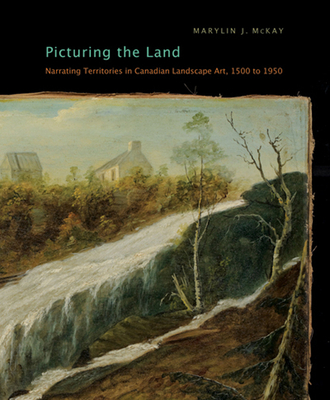 Picturing the Land: Narrating Territories in Canadian Landscape Art, 1500-1950 Volume 3 - McKay, Marylin J