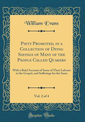 Piety Promoted, in a Collection of Dying Sayings of Many of the People Called Quakers, Vol. 2 of 4: With a Brief Account of Some of Their Labours in the Gospel, and Sufferings for the Same (Classic Reprint) - Evans, William