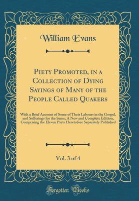 Piety Promoted, in a Collection of Dying Sayings of Many of the People Called Quakers, Vol. 3 of 4: With a Brief Account of Some of Their Labours in the Gospel, and Sufferings for the Same; A New and Complete Edition, Comprising the Eleven Parts Heretofor - Evans, William