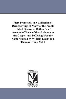 Piety Promoted, in A Collection of Dying Sayings of Many of the People Called Quakers: With A Brief Account of Some of their Labours in the Gospel, and Sufferings For the Same / Edited by William Evans and Thomas Evans. Vol. 1 - Evans, William and Thomas Evans Eds