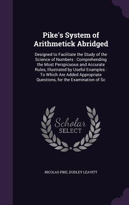 Pike's System of Arithmetick Abridged: Designed to Facilitate the Study of the Science of Numbers: Comprehending the Most Perspicuous and Accurate Rules, Illustrated by Useful Examples: To Which Are Added Appropriate Questions, for the Examination of Sc - Pike, Nicolas, and Leavitt, Dudley