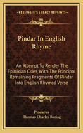 Pindar in English Rhyme: An Attempt to Render the Epinikian Odes, with the Principal Remaining Fragments of Pindar Into English Rhymed Verse