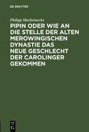 Pipin Oder Wie an Die Stelle Der Alten Merowingischen Dynastie Das Neue Geschlecht Der Carolinger Gekommen: Eine Historische Reflexion