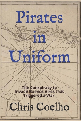 Pirates in Uniform: The Conspiracy to Invade Buenos Aires that Triggered a War - Coelho, Chris