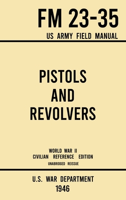 Pistols and Revolvers - FM 23-35 US Army Field Manual (1946 World War II Civilian Reference Edition): Unabridged Technical Manual On Vintage and Collectible Side and Handheld Firearms from the Wartime Era - U S War Department