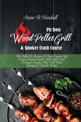 Pit Boss Wood Pellet Grill and Smoker Crash Course: The Bible To Become A True Expert And Create Perfect Smoke With Quick And Delicious Recipes That Will Make Everyone's Mouths Water - Kendall, Steve R