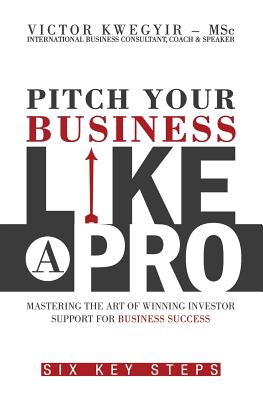 Pitch Your Business Like a Pro: Mastering the Art of Winning Investor Support for Business Success: Six Key Steps - Kwegyir, Victor