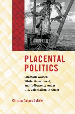 Placental Politics: CHamoru Women, White Womanhood, and Indigeneity under U.S. Colonialism in Guam - DeLisle, Christine Taitano
