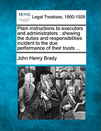 Plain Instructions to Executors and Administrators: Shewing the Duties and Responsibilities Incident to the Due Performance of Their Trusts ... - Brady, John Henry