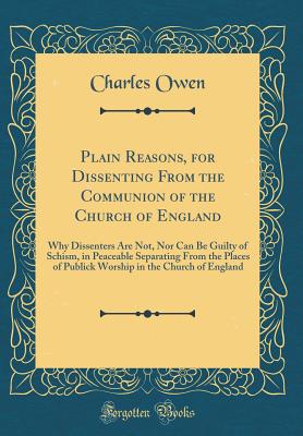 Plain Reasons, for Dissenting from the Communion of the Church of England: Why Dissenters Are Not, Nor Can Be Guilty of Schism, in Peaceable Separating from the Places of Publick Worship in the Church of England (Classic Reprint) - Owen, Charles