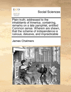 Plain Truth; Addressed to the Inhabitants of America, Containing, Remarks on a Late Pamphlet, Entitled Common Sense. Wherein Are Shewn, That the Scheme of Independence Is Ruinous, Delusive, and Impracticable