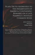 Plain Truth Addressed to the Inhabitants of America, Containing Remarks on a Late Pamphlet, Intitled Common Sense: Wherein Are Shewn, That the Scheme of Independence is Ruinous, Delusive, and Impracticable, That Were the Author's Asseverations, ...