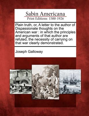 Plain Truth, Or, a Letter to the Author of Dispassionate Thoughts on the American War: In Which the Principles and Arguments of That Author Are Refuted, the Necessity of Carrying on That War Clearly Demonstrated. - Galloway, Joseph