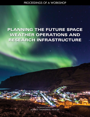 Planning the Future Space Weather Operations and Research Infrastructure: Proceedings of a Workshop - National Academies of Sciences Engineering and Medicine, and Division on Engineering and Physical Sciences, and Space Studies...