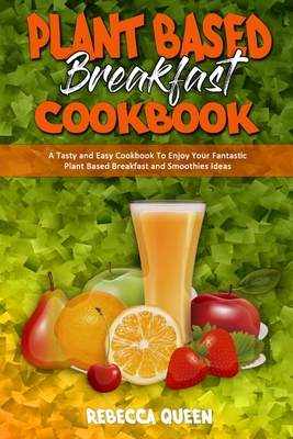 Plant Based Breakfast Cookbook: A Tasty and Easy Cookbook To Enjoy Your Fantastic Plant Based Breakfast and Smoothies Ideas - Queen, Rebecca