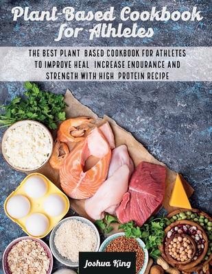 Plant-Based Cookbook for Athletes: The Best Plant-Based Cookbook For Athletes To Improve Heal, Increase Endurance and Strength With High-Protein Recipes - King, Joshua