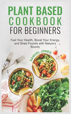 Plant Based Cookbook for Beginners: Fuel Your Health, Boost Your Energy, and Shed Pounds with Nature's Bounty - Jones, Samuel