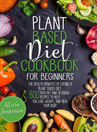 Plant Based Diet Cookbook for Beginners: The Health Benefits of Eating a Plant Based Diet. 600 Healthy and Delicious Recipes to Help You to Lose Weight, and Heal Your Body