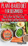 Plant-Based Diet for Beginners: How To Start And What To Eat While On Whole Food Plant Based Diet - Discover The Winning Food List That Would Purify, Control Weight, And Take Care Of Health