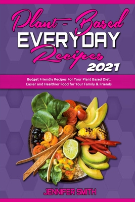 Plant Based Everyday Recipes 2021: Budget Friendly Recipes For Your Plant Based Diet. Easier and Healthier Food for Your Family & Friends - Smith, Jennifer