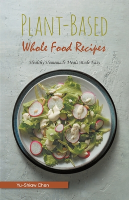 Plant-Based Whole Food Recipes: Healthy Homemade Meals Made Easy - Yu-Shiaw Chen