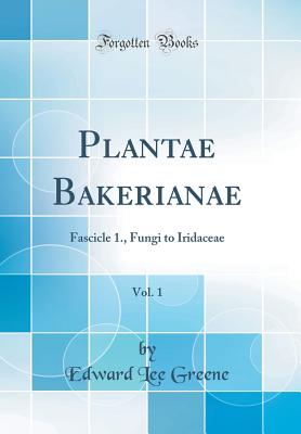 Plantae Bakerianae, Vol. 1: Fascicle 1., Fungi to Iridaceae (Classic Reprint) - Greene, Edward Lee