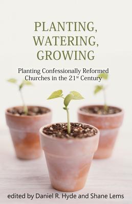 Planting, Watering, Growing: Planting Confessionally Reformed Churches in the 21st Century - Hyde, Daniel R, and Lems, Shane