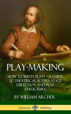 Play-Making: How to Write Plays - A Guide to Theatrical Scenes, Stage Direction and Play Structure (Hardcover) - Archer, William