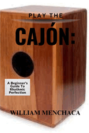 Play the Cajn: A BEGINNER'S GUIDE TO RHYTHMIC PERFECTION: Master the Basics, Explore Advanced Techniques, and Elevate Your Rhythmic Skills with the Cajn