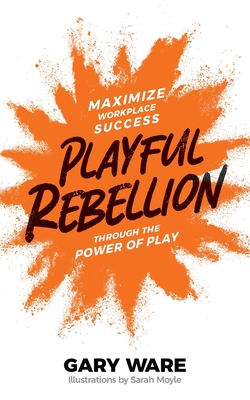 Playful Rebellion: Maximize Workplace Success Through The Power of Play - Ware, Gary