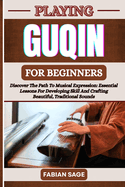 Playing Guqin for Beginners: Discover The Path To Musical Expression: Essential Lessons For Developing Skill And Crafting Beautiful, Traditional Sounds