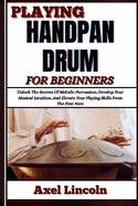 Playing Handpan Drum for Beginners: Unlock The Secrets Of Melodic Percussion, Develop Your Musical Intuition, And Elevate Your Playing Skills From The First Note