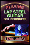 Playing Lap Steel Guitar for Beginners: Complete Procedural Melody Guide To Understand, Learn And Master How To Play Lap Steel Guitar Like A Pro Even With No Former Experience