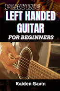 Playing Left Handed Guitar for Beginners: Mastering Chords, Strumming, And Techniques For Southpaw Musicians, Learn Essential Skills, Tuning Tricks, And Lefty-Friendly Methods To Play Like A Pro