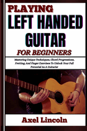 Playing Left Handed Guitar for Beginners: Mastering Unique Techniques, Chord Progressions, Fretting, And Finger Exercises To Unlock Your Full Potential As A Guitarist