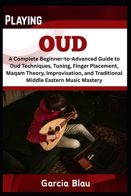 Playing Oud: A Complete Beginner-to-Advanced Guide to Oud Techniques, Tuning, Finger Placement, Maqam Theory, Improvisation, and Traditional Middle Eastern Music Mastery - Blau, Garcia