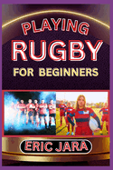 Playing Rugby for Beginners: Complete Procedural Guide To Understand, Learn And Master How To Play Rugby Like A Pro Even With No Former Experience