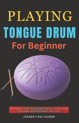 Playing Tongue Drum for Beginners: The Ultimate Guide To Learning, Playing, And Mastering The Tongue Drum Instrument Like A Pro - Vuuren, Jansen Van