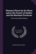 Pleasant Places by the Shore and in the Forests of Quebec and the Maritime Provinces: Via the Intercolonial Railway